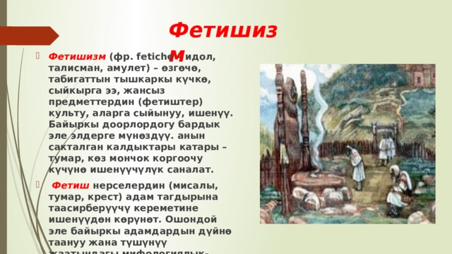 Фетишизм  Фетишизм (фр. fetiche – идол, талисман, амулет) – өзгөчө, табигаттын тышкаркы күчкө, сыйкырга ээ, жансыз предметтердин (фетиштер) культу, аларга сыйынуу, ишенүү. Байыркы доорлордогу бардык эле элдерге мүнөздүү. анын сакталган калдыктары катары – тумар, көз мончок коргоочу күчүнө ишенүүчүлүк саналат.  Фетиш нерселердин (мисалы, тумар, крест) адам тагдырына таасирберүүчү кереметине ишенүүдөн көрүнөт. Ошондой эле байыркы адамдардын дүйнө таануу жана түшүнүү жаатындагы мифологиялык-фантастикалык ой жүгүртүүгө негизделген идеологиянын өзгөчө бир формасы болуп эсептелет. 