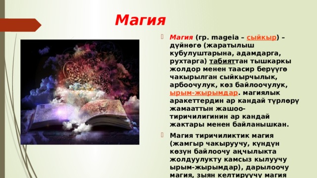 Магия  Магия (гр. mageia –  сыйкыр ) – дүйнөгө (жаратылыш кубулуштарына, адамдарга, рухтарга)  табият тан тышкаркы жолдор менен таасир берүүгө чакырылган сыйкырчылык, арбоочулук, көз байлоочулук,  ырым-жырымдар . магиялык аракеттердин ар кандай түрлөрү жамааттын жашоо-тиричилигинин ар кандай жактары менен байланышкан. Магия тиричиликтик магия (жамгыр чакыруучу, күндүн көзүн байлоочу аңчылыкта жолдуулукту камсыз кылуучу ырым-жырымдар), дарылоочу магия, зыян келтирүүчү магия («жолдон чыгаруу», «кара магия») жана башкалар. 