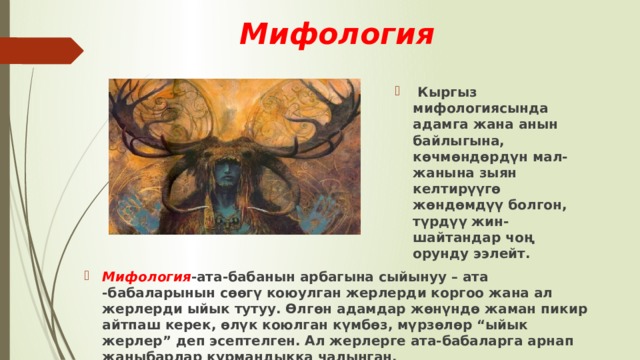 Мифология   Кыргыз мифологиясында адамга жана анын байлыгына, көчмөндөрдүн мал-жанына зыян келтирүүгө жөндөмдүү болгон, түрдүү жин-шайтандар чоң орунду ээлейт. Мифология -ата-бабанын арбагына сыйынуу – ата -бабаларынын сөөгү коюулган жерлерди коргоо жана ал жерлерди ыйык тутуу. Өлгөн адамдар жөнүндө жаман пикир айтпаш керек, өлүк коюлган күмбөз, мүрзөлөр “ыйык жерлер” деп эсептелген. Ал жерлерге ата-бабаларга арнап жаныбарлар курмандыкка чалынган. 