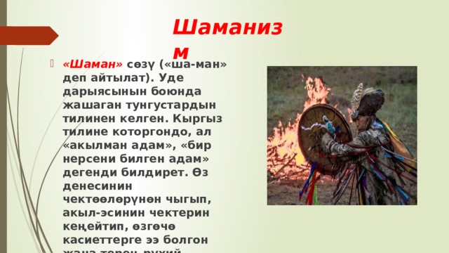 Шаманизм  «Шаман»  сөзү («ша-ман» деп айтылат). Уде дарыясынын боюнда жашаган тунгустардын тилинен келген. Кыргыз тилине которгондо, ал «акылман адам», «бир нерсени билген адам» дегенди билдирет. Өз денесинин чектөөлөрүнөн чыгып, акыл-эсинин чектерин кеңейтип, өзгөчө касиеттерге ээ болгон жана терең рухий тажрыйбаны башынан өткөргөн адам - шаман деп эсептелген. 