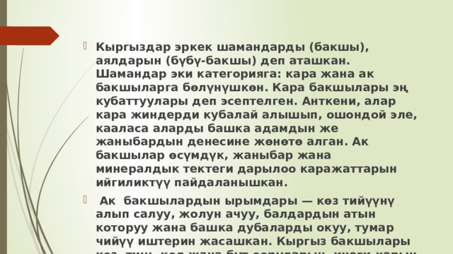 Кыргыздар эркек шамандарды (бакшы), аялдарын (бүбү-бакшы) деп аташкан. Шамандар эки категорияга: кара жана ак бакшыларга бөлүнүшкөн. Кара бакшылары эң кубаттуулары деп эсептелген. Анткени, алар кара жиндерди кубалай алышып, ошондой эле, кааласа аларды башка адамдын же жаныбардын денесине жөнөтө алган. Ак бакшылар өсүмдүк, жаныбар жана минералдык тектеги дарылоо каражаттарын ийгиликтүү пайдаланышкан.  Ак бакшылардын ырымдары — көз тийүүнү алып салуу, жолун ачуу, балдардын атын которуу жана башка дубаларды окуу, тумар чийүү иштерин жасашкан. Кыргыз бакшылары көз, тиш, кол жана бут ооруларын, ичеги-карын ооруларын, шал оорусун жана нерв- психикалык ооруларды дарылай алышкан. 