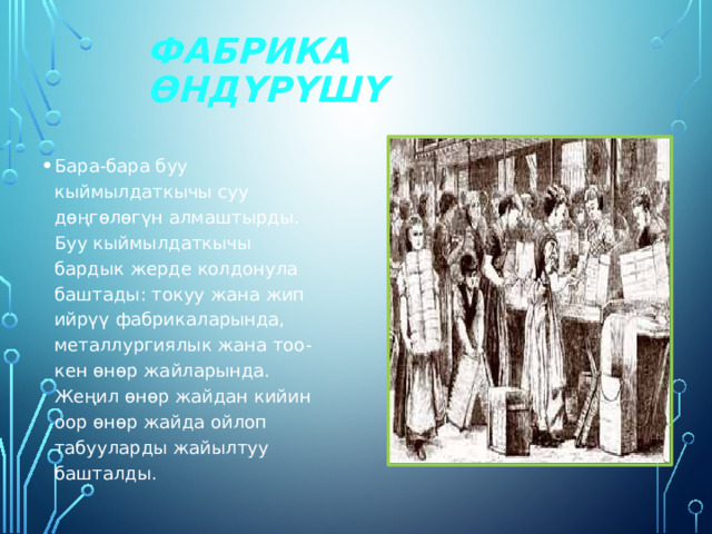 Фабрика өндүрүшү Бара-бара буу кыймылдаткычы суу дөңгөлөгүн алмаштырды. Буу кыймылдаткычы бардык жерде колдонула баштады: токуу жана жип ийрүү фабрикаларында, металлургиялык жана тоо-кен өнөр жайларында. Жеңил өнөр жайдан кийин оор өнөр жайда ойлоп табууларды жайылтуу башталды. 