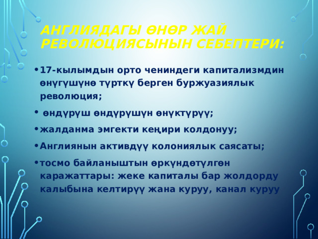 Англиядагы өнөр жай революциясынын себептери: 17-кылымдын орто чениндеги капитализмдин өнүгүшүнө түрткү берген буржуазиялык революция;  өндүрүш өндүрүшүн өнүктүрүү; жалданма эмгекти кеңири колдонуу; Англиянын активдүү колониялык саясаты; тосмо байланыштын өркүндөтүлгөн каражаттары: жеке капиталы бар жолдорду калыбына келтирүү жана куруу, канал куруу 
