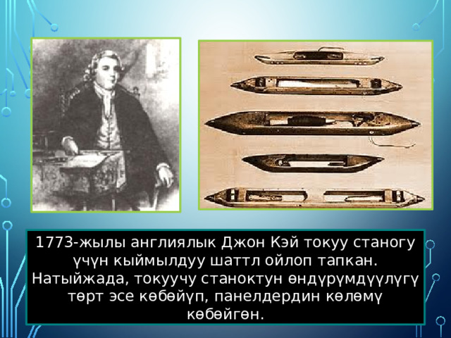 1773-жылы англиялык Джон Кэй токуу станогу үчүн кыймылдуу шаттл ойлоп тапкан. Натыйжада, токуучу станоктун өндүрүмдүүлүгү төрт эсе көбөйүп, панелдердин көлөмү көбөйгөн. 