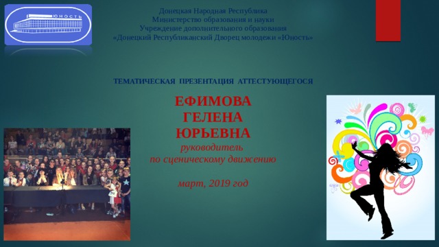 Донецкая Народная Республика  Министерство образования и науки  Учреждение дополнительного образования  «Донецкий Республиканский Дворец молодежи «Юность»      ТЕМАТИЧЕСКАЯ ПРЕЗЕНТАЦИЯ АТТЕСТУЮЩЕГОСЯ   ЕФИМОВА  ГЕЛЕНА  ЮРЬЕВНА  руководитель  по сценическому движению   март, 2019 год      