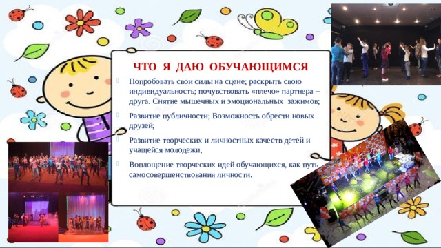 ЧТО Я ДАЮ ОБУЧАЮЩИМСЯ Попробовать свои силы на сцене; раскрыть свою индивидуальность; почувствовать «плечо» партнера – друга. Снятие мышечных и эмоциональных зажимов; Развитие публичности; Возможность обрести новых друзей; Развитие творческих и личностных качеств детей и учащейся молодежи, Воплощение творческих идей обучающихся, как путь самосовершенствования личности. 