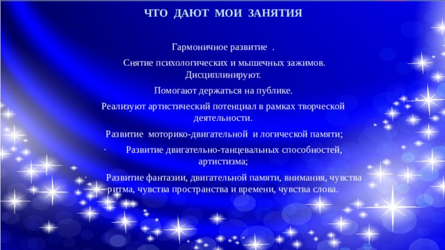 ЧТО ДАЮТ МОИ ЗАНЯТИЯ  Гармоничное развитие .  Снятие психологических и мышечных зажимов. Дисциплинируют. Помогают держаться на публике. Реализуют артистический потенциал в рамках творческой деятельности.  Развитие моторико-двигательной и логической памяти; · Развитие двигательно-танцевальных способностей, артистизма; · Развитие фантазии, двигательной памяти, внимания, чувства ритма, чувства пространства и времени, чувства слова. 