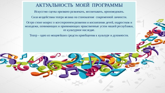 АКТУАЛЬНОСТЬ МОЕЙ ПРОГРАММЫ Искусство сцены призвано развлекать, воспитывать, проповедовать. Сила воздействия театра велика на становление современной личности. Остро стоит вопрос о всестороннем развитии и воспитании детей, подростков и молодежи, понимающих и принимающих нравственные устои нашей республики, ее культурное наследие. Театр – одно из мощнейших средств приобщения к культуре и духовности. 