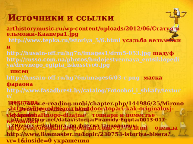 Источники и ссылки arthistorymusic.ru/wp-content/uploads/2012/06/Статуя-вельможи-Каапера1.jpg  http://www.tepka.ru/istoriya_5/6.html усадьба вельможи и http://husain-off.ru/hg7n/images1/drm5-053.jpg шадуф http://russo.com.ua/photos/hudojestvennaya_entsiklopediya/drevnego_egipta_iskusstvo6.jpg писец http://husain-off.ru/hg76n/images6/03-r.png маска фараона http://www.fasadbrest.by/catalog/Fotooboi_i_shkafy/texture/ текстура  http://allyourdesign.ru/outdoor/topari-kak-originalnyj-vid-landshaftnogo-dizajna/ топиари и поместье вельможи  http://victorsolkin.livejournal.com/79775.html одежда http://www.livemaster.ru/topic/230753-istoriya-bisera?vr=1&inside=0 украшения   http://www.e-reading.mobi/chapter.php/144986/25/Mironov_-_Drevnie_civilizacii.html -фараон   http://900igr.net/datai/istorija/Piramidy-Egipta/0013-017-ZHivopis-i-skulptura.jpg фреска танцовщицы 