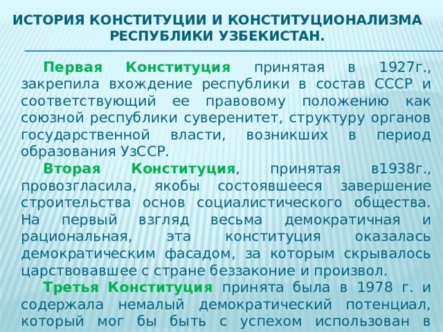 История Конституции и конституционализма Республики Узбекистан.   Первая Конституция принятая в 1927г., закрепила вхождение республики в состав СССР и соответствующий ее правовому положению как союзной республики суверенитет, структуру органов государственной власти, возникших в период образования УзССР.   Вторая Конституция , принятая в1938г., провозгласила, якобы состоявшееся завершение строительства основ социалистического общества. На первый взгляд весьма демократичная и рациональная, эта конституция оказалась демократическим фасадом, за которым скрывалось царствовавшее с стране беззаконие и произвол.   Третья Конституция принята была в 1978 г. и содержала немалый демократический потенциал, который мог бы быть с успехом использован в интересах народа. Однако этого не произошло, многие положения конституции остались лишь на бумаге. Конституция 1987 г. юридически была маломощна. 