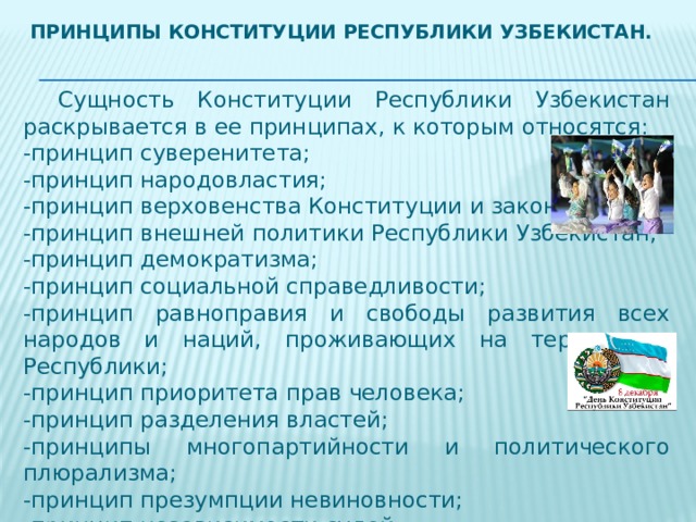 Принципы Конституции Республики Узбекистан.    Сущность Конституции Республики Узбекистан раскрывается в ее принципах, к которым относятся: -принцип суверенитета; -принцип народовластия; -принцип верховенства Конституции и законов; -принцип внешней политики Республики Узбекистан; -принцип демократизма; -принцип социальной справедливости; -принцип равноправия и свободы развития всех народов и наций, проживающих на территории Республики; -принцип приоритета прав человека; -принцип разделения властей; -принципы многопартийности и политического плюрализма; -принцип презумпции невиновности; -принцип независимости судей. 