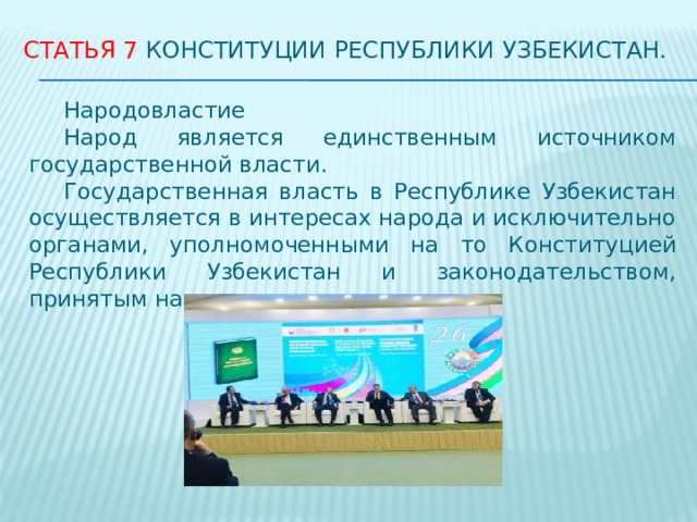 Статья 7 Конституции Республики Узбекистан.  Народовластие  Народ является единственным источником государственной власти.  Государственная власть в Республике Узбекистан осуществляется в интересах народа и исключительно органами, уполномоченными на то Конституцией Республики Узбекистан и законодательством, принятым на ее основе. 