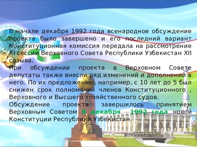   В начале декабря 1992 года всенародное обсуждение проекта было завершено и его последний вариант Конституционная комиссия передала на рассмотрение XI сессии Верховного Совета Республики Узбекистан XII созыва.   При обсуждении проекта в Верховном Совете депутаты также внесли ряд изменений и дополнений в него. По их предложению, например, с 10 лет до 5 был снижен срок полномочий членов Конституционного , Верховного и Высшего хозяйственного судов.   Обсуждение проекта завершилось принятием Верховным Советом 8 декабря 1992 года новой Конституции Республики Узбекистан. 