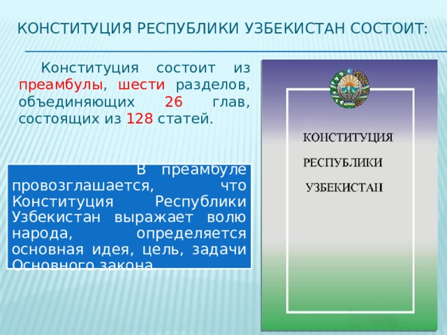 Конституция республики Узбекистан состоит:  Конституция состоит из преамбулы , шести разделов, объединяющих 26 глав, состоящих из 128 статей.  В преамбуле провозглашается, что Конституция Республики Узбекистан выражает волю народа, определяется основная идея, цель, задачи Основного закона. 