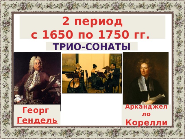  2 период с 1650 по 1750 гг.   Трио-сонаты  . Период с 1650г. по 1750г . отмечен распространением жанра трио-сонаты (обычно они сочинялись для двух скрипок и виолончели с клавиром, который обеспечивал гармоническую основу) и других ансамблей, как инструментальных, так и с участием голосов, которые обязательно сопровождались аккордами клавишного инструмента. Среди мастеров трио-сонаты этого периода – Арканджело Корелли , Генри Пёрселл и Гендель .   Арканджелло Корелли Георг Гендель   4 