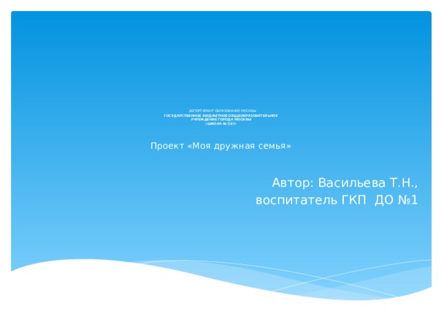              ДЕПОРТАМЕНТ ОБРАЗОВАНИЯ МОСКВЫ  ГОСУДАРСТВЕННОЕ БЮДЖЕТНОЕ ОБЩЕОБРАЗОВАТЕЛЬНОЕ  УЧРЕЖДЕНИЕ ГОРОДА МОСКВЫ  «ШКОЛА № 587»    Проект «Моя дружная семья»   Автор: Васильева Т.Н.,  воспитатель ГКП ДО №1 