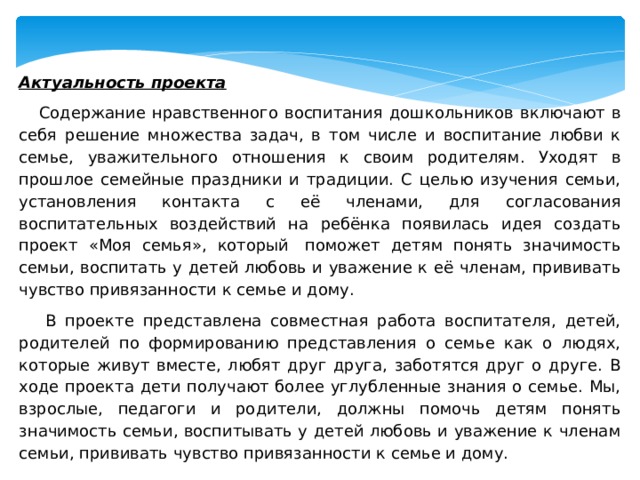      Актуальность проекта  Содержание нравственного воспитания дошкольников включают в себя решение множества задач, в том числе и воспитание любви к семье, уважительного отношения к своим родителям. Уходят в прошлое семейные праздники и традиции. С целью изучения семьи, установления контакта с её членами, для согласования воспитательных воздействий на ребёнка появилась идея создать проект «Моя семья», который  поможет детям понять значимость семьи, воспитать у детей любовь и уважение к её членам, прививать чувство привязанности к семье и дому.  В проекте представлена совместная работа воспитателя, детей, родителей по формированию представления о семье как о людях, которые живут вместе, любят друг друга, заботятся друг о друге. В ходе проекта дети получают более углубленные знания о семье. Мы, взрослые, педагоги и родители, должны помочь детям понять значимость семьи, воспитывать у детей любовь и уважение к членам семьи, прививать чувство привязанности к семье и дому.   