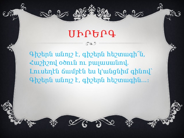 Սիրերգ Գիշերն անոյշ է, գիշերն հեշտագի՜ն, Հաշիշով օծուն ու բալասանով. Լուսեղէն ճամբէն ես կ'անցնիմ գինով՝ Գիշերն անոյշ է, գիշերն հեշտագին...։ 
