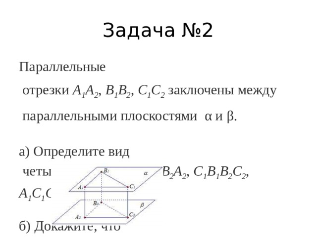 Задача №2 Параллельные  отрезки  А 1 А 2 ,  В 1 B 2 ,  C 1 C 2  заключены между  параллельными плоскостями  α и β. а) Определите вид  четырехугольника  А 1 В 1 В 2 А 2 ,  С 1 В 1 В 2 С 2 ,   А 1 С 1 С 2 А 2 . б) Докажите, что  треугольники  А 1 B 1 C 1  и  A 2 B 2 C 2  равны. 