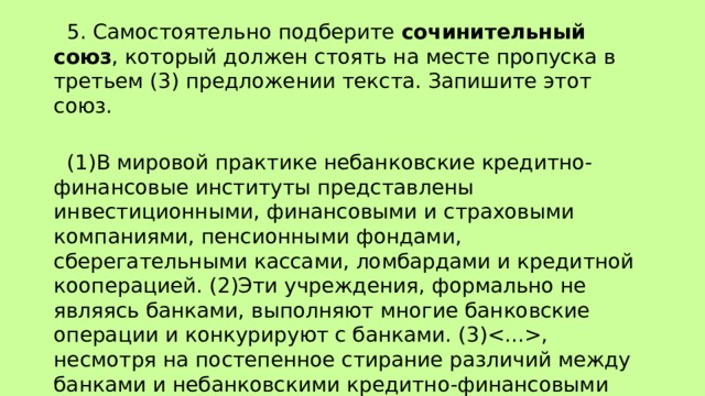  5. Самостоятельно подберите сочинительный союз , который должен стоять на месте пропуска в третьем (3) предложении текста. Запишите этот союз.    (1)В мировой практике небанковские кредитно-финансовые институты представлены инвестиционными, финансовыми и страховыми компаниями, пенсионными фондами, сберегательными кассами, ломбардами и кредитной кооперацией. (2)Эти учреждения, формально не являясь банками, выполняют многие банковские операции и конкурируют с банками. (3), несмотря на постепенное стирание различий между банками и небанковскими кредитно-финансовыми институтами, ядром кредитной инфраструктуры остается банковская система. 