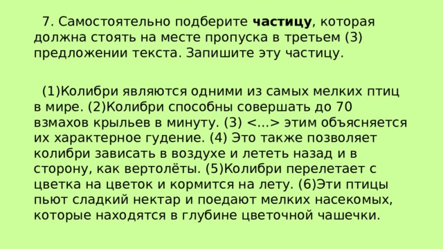  7. Самостоятельно подберите частицу , которая должна стоять на месте пропуска в третьем (3) предложении текста. Запишите эту частицу.  (1)Колибри являются одними из самых мелких птиц в мире. (2)Колибри способны совершать до 70 взмахов крыльев в минуту. (3)  этим объясняется их характерное гудение. (4) Это также позволяет колибри зависать в воздухе и лететь назад и в сторону, как вертолёты. (5)Колибри перелетает с цветка на цветок и кормится на лету. (6)Эти птицы пьют сладкий нектар и поедают мелких насекомых, которые находятся в глубине цветочной чашечки. 