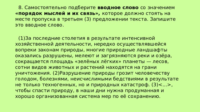  8. Самостоятельно подберите вводное слово со значением «порядок мыслей и их связь», которое должно стоять на месте пропуска в третьем (3) предложении текста. Запишите это вводное слово.    (1)За последние столетия в результате интенсивной хозяйственной деятельности, нередко осуществлявшейся вопреки законам природы, многие природные ландшафты оказались разрушены, мелеют и загрязняются реки и озёра, сокращается площадь «зелёных лёгких» планеты — лесов, сотни видов животных и растений находятся на грани уничтожения. (2)Разрушение природы грозит человечеству голодом, болезнями, неисчислимыми бедствиями в результате не только техногенных, но и природных катастроф. (3), чтобы спасти природу, в наши дни нужна продуманная и хорошо организованная система мер по её сохранению. 