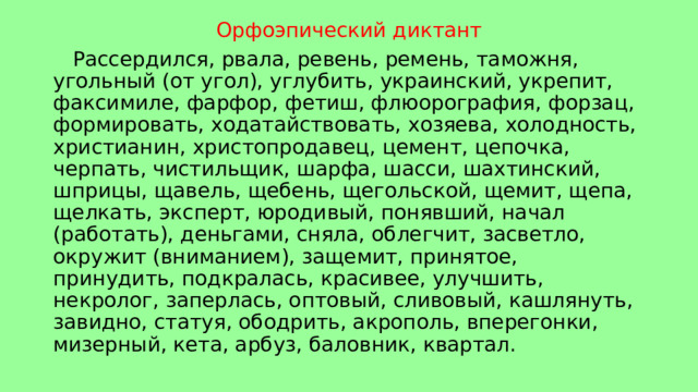 Орфоэпический диктант  Рассердился, рвала, ревень, ремень, таможня, угольный (от угол), углубить, украинский, укрепит, факсимиле, фарфор, фетиш, флюорография, форзац, формировать, ходатайствовать, хозяева, холодность, христианин, христопродавец, цемент, цепочка, черпать, чистильщик, шарфа, шасси, шахтинский, шприцы, щавель, щебень, щегольской, щемит, щепа, щелкать, эксперт, юродивый, понявший, начал (работать), деньгами, сняла, облегчит, засветло, окружит (вниманием), защемит, принятое, принудить, подкралась, красивее, улучшить, некролог, заперлась, оптовый, сливовый, кашлянуть, завидно, статуя, ободрить, акрополь, вперегонки, мизерный, кета, арбуз, баловник, квартал. 