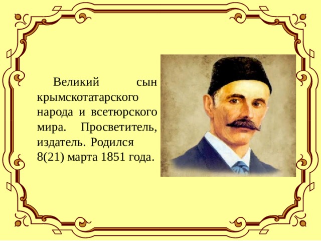  Великий сын крымскотатарского народа и всетюрского мира. Просветитель, издатель. Родился 8(21) марта 1851 года. 