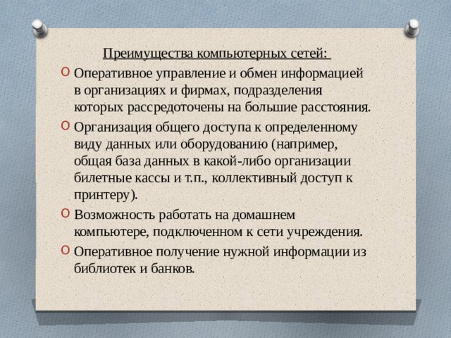 Преимущества компьютерных сетей: Оперативное управление и обмен информацией в организациях и фирмах, подразделения которых рассредоточены на большие расстояния. Организация общего доступа к определенному виду данных или оборудованию (например, общая база данных в какой-либо организации билетные кассы и т.п., коллективный доступ к принтеру). Возможность работать на домашнем компьютере, подключенном к сети учреждения. Оперативное получение нужной информации из библиотек и банков. 