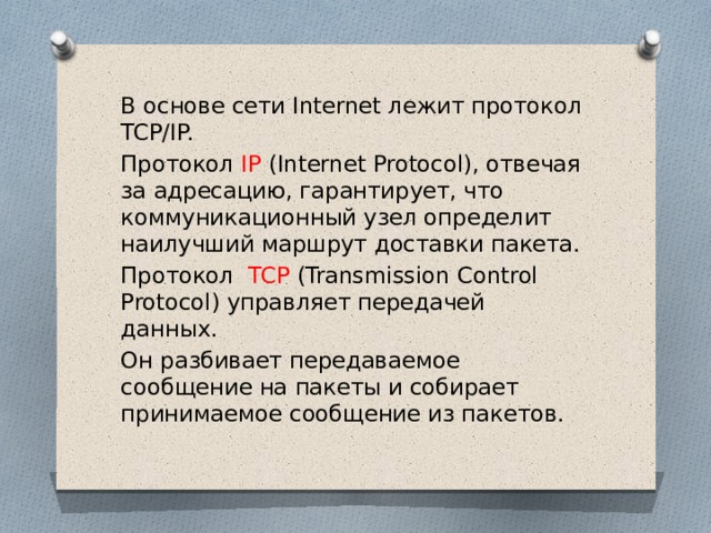 В основе сети Internet лежит протокол TCP/IP. Протокол IP (Internet Protocol), отвечая за адресацию, гарантирует, что коммуникационный узел определит наилучший маршрут доставки пакета. Протокол TCP (Transmission Control Protocol) управляет передачей данных. Он разбивает передаваемое сообщение на пакеты и собирает принимаемое сообщение из пакетов. 