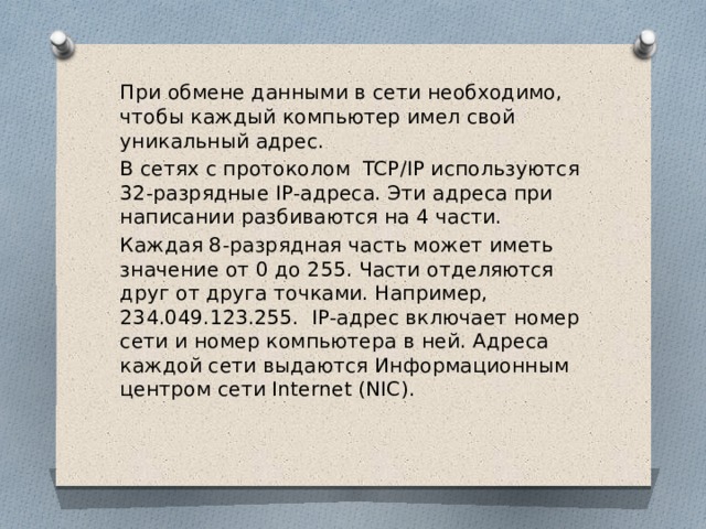 При обмене данными в сети необходимо, чтобы каждый компьютер имел свой уникальный адрес. В сетях с протоколом TCP/IP используются 32-разрядные IP-адреса. Эти адреса при написании разбиваются на 4 части. Каждая 8-разрядная часть может иметь значение от 0 до 255. Части отделяются друг от друга точками. Например, 234.049.123.255. IP-адрес включает номер сети и номер компьютера в ней. Адреса каждой сети выдаются Информационным центром сети Internet (NIC). 