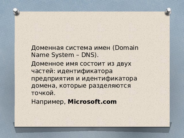 Доменная система имен (Domain Name System – DNS). Доменное имя состоит из двух частей: идентификатора предприятия и идентификатора домена, которые разделяются точкой. Например, Microsoft.com 