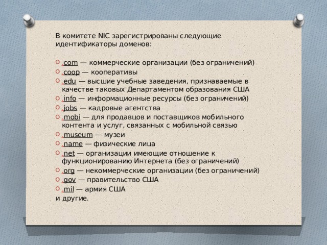 В комитете NIC зарегистрированы следующие идентификаторы доменов: . com — коммерческие организации (без ограничений) . coop — кооперативы . edu — высшие учебные заведения, признаваемые в качестве таковых Департаментом образования США . info — информационные ресурсы (без ограничений) . jobs — кадровые агентства . mobi — для продавцов и поставщиков мобильного контента и услуг, связанных с мобильной связью . museum — музеи . name — физические лица . net — организации имеющие отношение к функционированию Интернета (без ограничений) . org — некоммерческие организации (без ограничений) . gov — правительство США . mil — армия США и другие. 