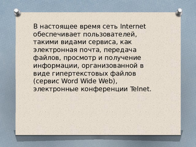 В настоящее время сеть Internet обеспечивает пользователей, такими видами сервиса, как электронная почта, передача файлов, просмотр и получение информации, организованной в виде гипертекстовых файлов (сервис Word Wide Web), электронные конференции Telnet. 