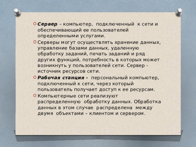 Сервер – компьютер, подключенный к сети и обеспечивающий ее пользователей определенными услугами. Серверы могут осуществлять хранение данных, управление базами данных, удаленную обработку заданий, печать заданий и ряд других функций, потребность в которых может возникнуть у пользователей сети. Сервер - источник ресурсов сети. Рабочая станция - персональный компьютер, подключенный к сети, через который пользователь получает доступ к ее ресурсам. Компьютерные сети реализуют распределенную обработку данных. Обработка данных в этом случае распределена между двумя объектами – клиентом и сервером. 