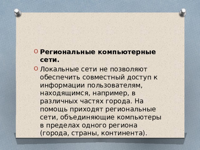 Региональные компьютерные сети. Локальные сети не позволяют обеспечить совместный доступ к информации пользователям, находящимся, например, в различных частях города. На помощь приходят региональные сети, объединяющие компьютеры в пределах одного региона (города, страны, континента). 
