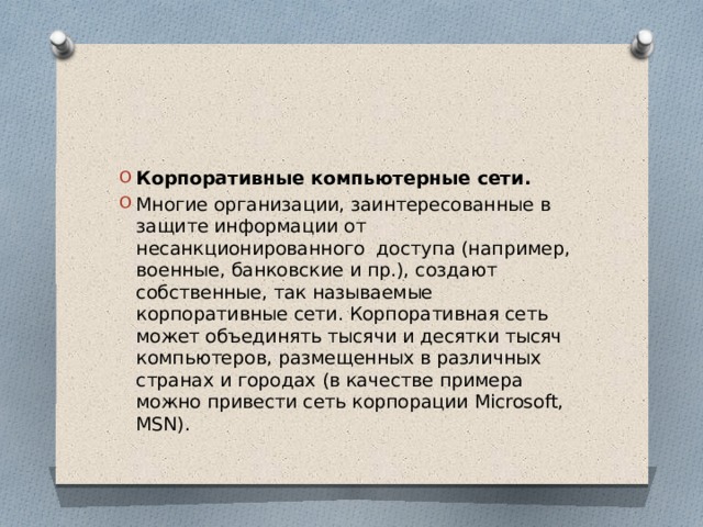 Корпоративные компьютерные сети. Многие организации, заинтересованные в защите информации от несанкционированного доступа (например, военные, банковские и пр.), создают собственные, так называемые корпоративные сети. Корпоративная сеть может объединять тысячи и десятки тысяч компьютеров, размещенных в различных странах и городах (в качестве примера можно привести сеть корпорации Microsoft, MSN). 