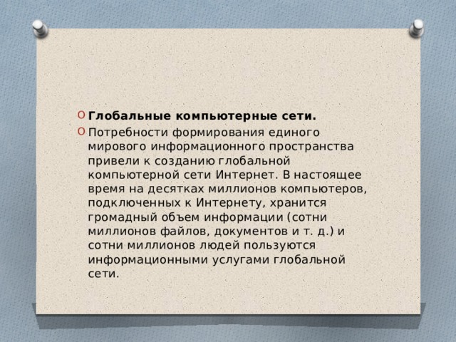 Глобальные компьютерные сети. Потребности формирования единого мирового информационного пространства привели к созданию глобальной компьютерной сети Интернет. В настоящее время на десятках миллионов компьютеров, подключенных к Интернету, хранится громадный объем информации (сотни миллионов файлов, документов и т. д.) и сотни миллионов людей пользуются информационными услугами глобальной сети. 