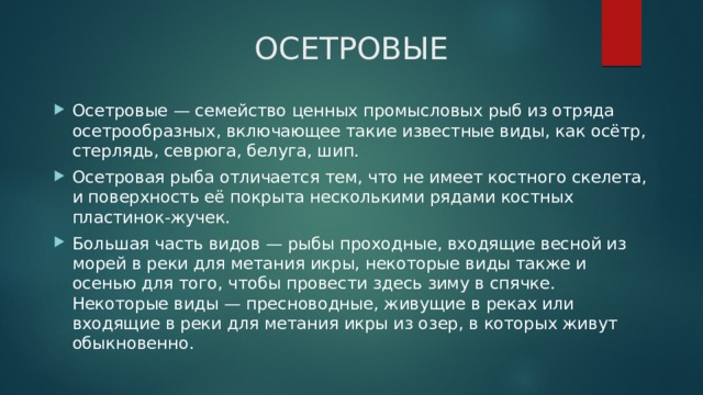 ОСЕТРОВЫЕ Осетровые — семейство ценных промысловых рыб из отряда осетрообразных, включающее такие известные виды, как осётр, стерлядь, севрюга, белуга, шип. Осетровая рыба отличается тем, что не имеет костного скелета, и поверхность её покрыта несколькими рядами костных пластинок-жучек. Большая часть видов — рыбы проходные, входящие весной из морей в реки для метания икры, некоторые виды также и осенью для того, чтобы провести здесь зиму в спячке. Некоторые виды — пресноводные, живущие в реках или входящие в реки для метания икры из озер, в которых живут обыкновенно. 