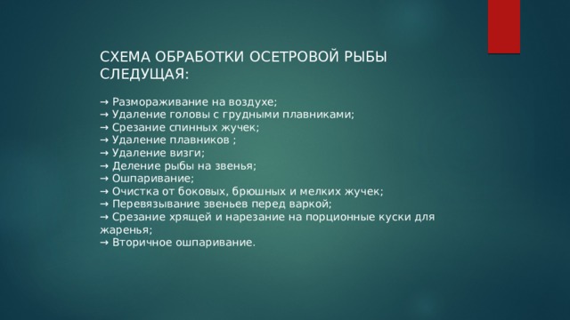 СХЕМА ОБРАБОТКИ ОСЕТРОВОЙ РЫБЫ СЛЕДУЩАЯ: → Размораживание на воздухе; → Удаление головы с грудными плавниками; → Срезание спинных жучек; → Удаление плавников ; → Удаление визги; → Деление рыбы на звенья; → Ошпаривание; → Очистка от боковых, брюшных и мелких жучек; → Перевязывание звеньев перед варкой; → Срезание хрящей и нарезание на порционные куски для жаренья; → Вторичное ошпаривание. 