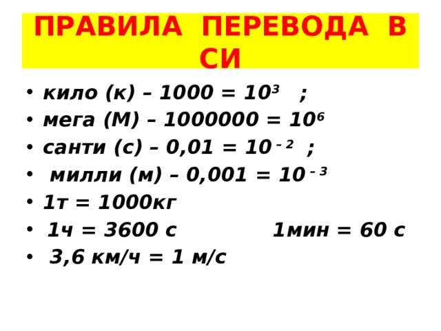 ПРАВИЛА ПЕРЕВОДА В СИ кило (к) – 1000 = 10 3 ; мега (М) – 1000000 = 10 6 санти (с) – 0,01 = 10 – 2 ;  милли (м) – 0,001 = 10 – 3 1т = 1000кг  1ч = 3600 с 1мин = 60 с  3,6 км/ч = 1 м/с 