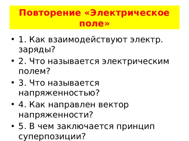 Повторение «Электрическое поле» 1. Как взаимодействуют электр. заряды? 2. Что называется электрическим полем? 3. Что называется напряженностью? 4. Как направлен вектор напряженности? 5. В чем заключается принцип суперпозиции? 6. Какое поле называется однородным и как его получить? 