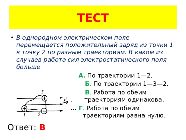 ТЕСТ В однородном электрическом поле перемещается положительный заряд из точки 1 в точку 2 по разным траекториям. В каком из случаев работа сил электростатического поля больше   А.  По траектории 1—2.    Б . По траектории 1—3—2 .    В . Работа по обеим ………………………. траекториям одинакова.  ……………………… . Г . Работа по обеим ………………………….. траекториям равна нулю. Ответ: В 