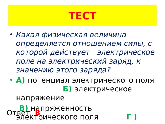 ТЕСТ Какая физическая величина определяется отношением силы, с которой действует электрическое поле на электрический заряд, к значению этого заряда? А) потенциал электрического поля Б) электрическое напряжение  В) напряженность электрического поля Г ) электроемкость Ответ: В 