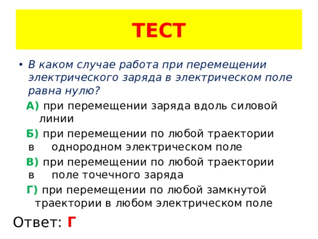 ТЕСТ В каком случае работа при перемещении электрического заряда в электрическом поле равна нулю?  А) при перемещении заряда вдоль силовой … линии  Б) при перемещении по любой траектории в .. однородном электрическом поле  В) при перемещении по любой траектории в .. поле точечного заряда   Г) при перемещении по любой замкнутой .. траектории в любом электрическом поле Ответ: Г 