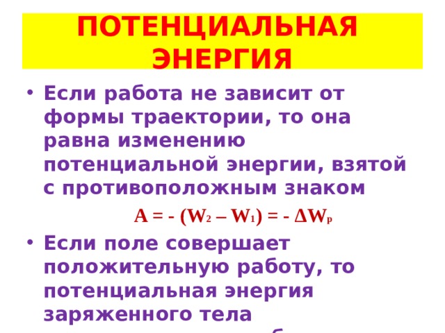 ПОТЕНЦИАЛЬНАЯ ЭНЕРГИЯ Если работа не зависит от формы траектории, то она равна изменению потенциальной энергии, взятой с противоположным знаком  A = - (W 2 – W 1 ) = - ∆W p Если поле совершает положительную работу, то потенциальная энергия заряженного тела уменьшается, и наоборот   (аналогично в гравитационном поле) 