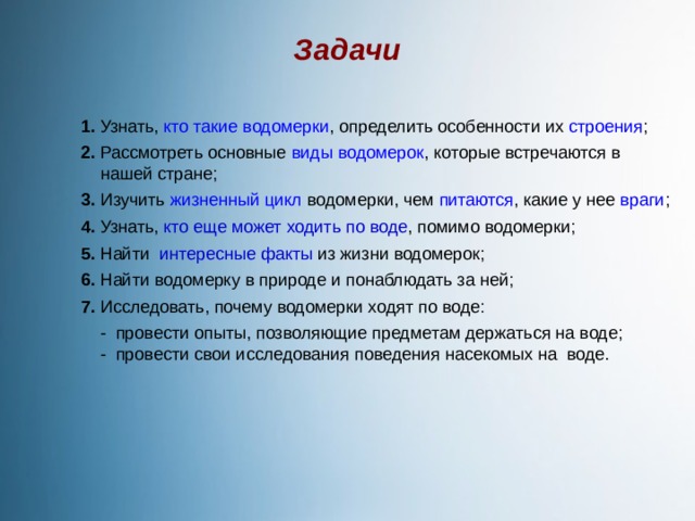 Задачи 1. Узнать, кто такие водомерки , определить особенности их строения ;  2. Рассмотреть основные виды водомерок , которые встречаются в  нашей стране;  3. Изучить жизненный цикл водомерки, чем питаются , какие у нее враги ;  4. Узнать, кто еще может ходить по воде , помимо водомерки;  5. Найти интересные факты из жизни водомерок;  6. Найти водомерку в природе и понаблюдать за ней;  7. Исследовать, почему водомерки ходят по воде:   - провести опыты, позволяющие предметам держаться на воде;  - провести свои исследования поведения насекомых на воде. 