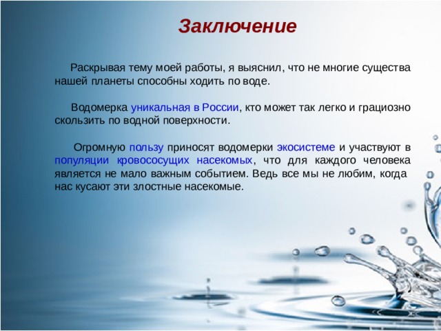 Заключение  Раскрывая тему моей работы, я выяснил, что не многие существа нашей планеты способны ходить по воде.  Водомерка уникальная в России , кто может так легко и грациозно скользить по водной поверхности.  Огромную пользу приносят водомерки экосистеме и  участвуют в популяции  кровососущих насекомых , что для каждого человека является не мало важным событием. Ведь все мы не любим, когда нас кусают эти злостные насекомые.  