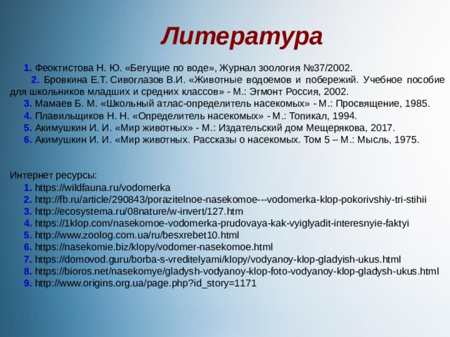 Литература  1. Феоктистова Н. Ю. «Бегущие по воде», Журнал зоология №37/2002.  2. Бровкина Е.Т. Сивоглазов В.И. «Животные водоемов и побережий. Учебное пособие для школьников младших и средних классов» - М.: Эгмонт Россия, 2002.  3. Мамаев Б. М. «Школьный атлас-определитель насекомых» - М.: Просвящение, 1985.  4. Плавильщиков Н. Н. «Определитель насекомых» - М.: Топикал, 1994.  5. Акимушкин И. И. «Мир животных» - М.: Издательский дом Мещерякова, 2017.  6. Акимушкин И. И. «Мир животных. Рассказы о насекомых. Том 5 – М.: Мысль, 1975. Интернет ресурсы:  1. https://wildfauna.ru/vodomerka  2. http://fb.ru/article/290843/porazitelnoe-nasekomoe---vodomerka-klop-pokorivshiy-tri-stihii  3. http://ecosystema.ru/08nature/w-invert/127.htm  4. https://1klop.com/nasekomoe-vodomerka-prudovaya-kak-vyiglyadit-interesnyie-faktyi  5. http://www.zoolog.com.ua/ru/besxrebet10.html  6. https://nasekomie.biz/klopy/vodomer-nasekomoe.html  7. https://domovod.guru/borba-s-vreditelyami/klopy/vodyanoy-klop-gladyish-ukus.html  8. https://bioros.net/nasekomye/gladysh-vodyanoy-klop-foto-vodyanoy-klop-gladysh-ukus.html  9. http://www.origins.org.ua/page.php?id_story=1171 