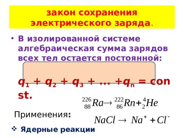 закон сохранения электрического заряда . В изолированной системе алгебраическая сумма зарядов всех тел остается постоянной:   q 1  +  q 2  +  q 3  + ... + q n  = const.  Применения :  Ядерные реакции  Реакция диссоциации  